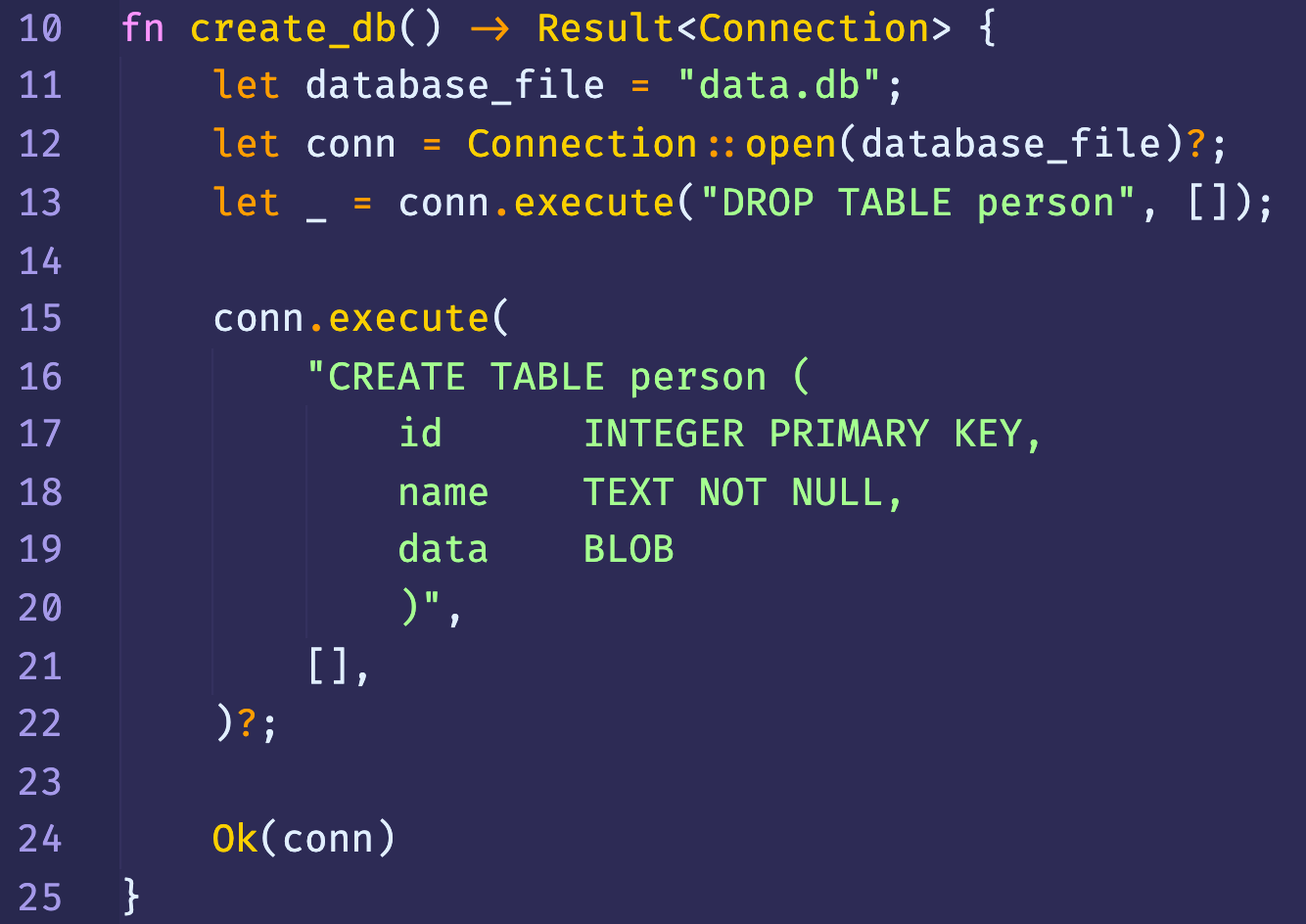 10
11
12
13
14
15
16
17
18
19
20
21
22
23
24
25
fn
create_db() Result<Connection> {
let
database file
"data. db";
Connection :: ;
let conn
let
conn.execute( "DROP TABLE person" ,
conn. execute(
"CREATE TABLE person (
id
name
data
a,
Ok(conn)
INTEGER PRIMARY KEY,
TEXT NOT NULL,
BLOB