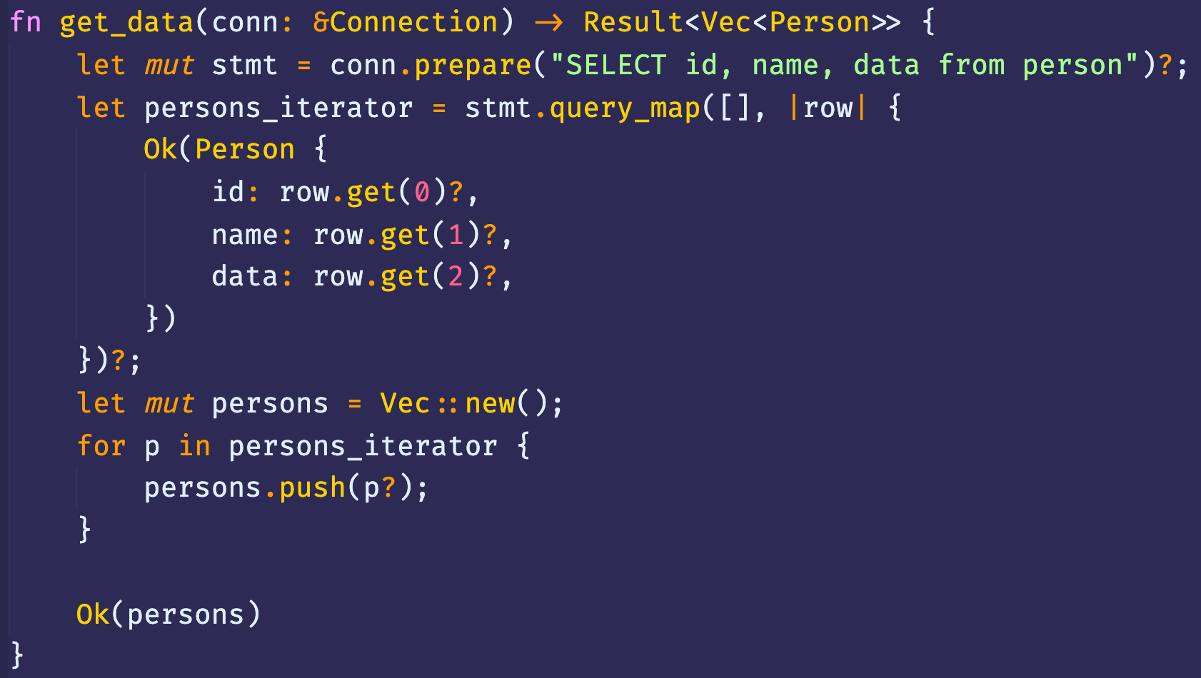 fn get_data(conn: 8Connection) Result<Vec<Person>> { 
let 
let 
let 
for 
conn.prepare( "SELECT id, name, data from person")? ; 
mut stmt 
I rowl { 
stmt . [ ] , 
persons _ iterator - 
Ok(Person { 
id: row. get(?)?, 
name: row.get(l)?, 
data: row.get(2)?, 
mut persons = Vec :: new(); 
p in persons _ iterator { 
persons . push(p?); 
Ok(persons) 